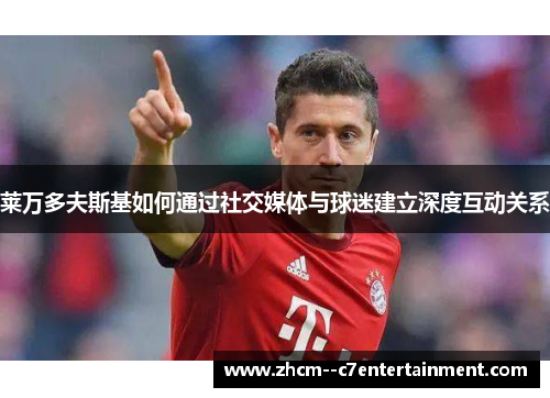 莱万多夫斯基如何通过社交媒体与球迷建立深度互动关系