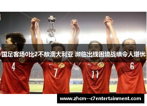 国足客场0比2不敌澳大利亚 濒临出线困境战绩令人堪忧