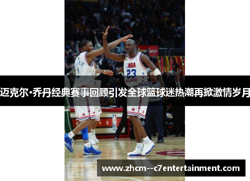 迈克尔·乔丹经典赛事回顾引发全球篮球迷热潮再掀激情岁月