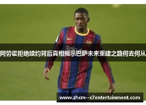 阿劳霍拒绝续约背后真相揭示巴萨未来重建之路何去何从