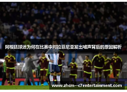 阿根廷球迷为何在比赛中对拉菲尼亚发出嘘声背后的原因解析