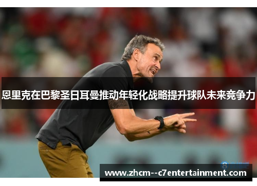 恩里克在巴黎圣日耳曼推动年轻化战略提升球队未来竞争力 恩里克在巴黎圣日耳曼推动年轻化战略提升球队未来竞争力