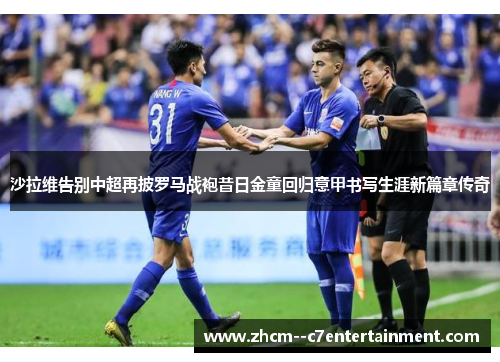 沙拉维告别中超再披罗马战袍昔日金童回归意甲书写生涯新篇章传奇 沙拉维告别中超再披罗马战袍昔日金童回归意甲书写生涯新篇章传奇