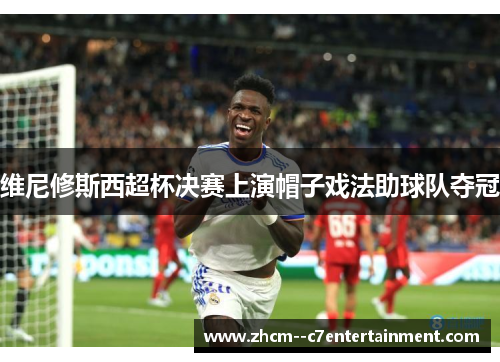 维尼修斯西超杯决赛上演帽子戏法助球队夺冠 维尼修斯西超杯决赛上演帽子戏法助球队夺冠